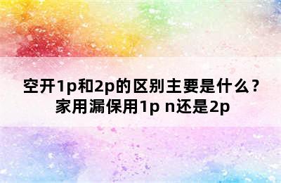 空开1p和2p的区别主要是什么？ 家用漏保用1p+n还是2p